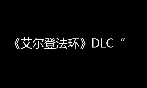 《艾爾登法環(huán)》DLC“黃金樹之影”開發(fā)進展順利